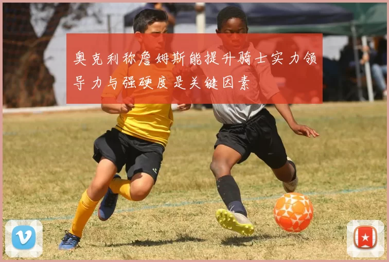 奥克利称詹姆斯能提升骑士实力领导力与强硬度是关键因素
