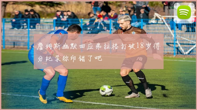 詹姆斯幽默回应弗拉格打破18岁得分纪录称印错了吧
