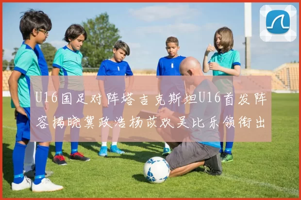 U16国足对阵塔吉克斯坦U16首发阵容揭晓冀政浩杨苡欢吴比乐领衔出战