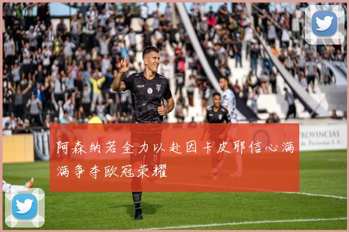 阿森纳若全力以赴因卡皮耶信心满满争夺欧冠荣耀