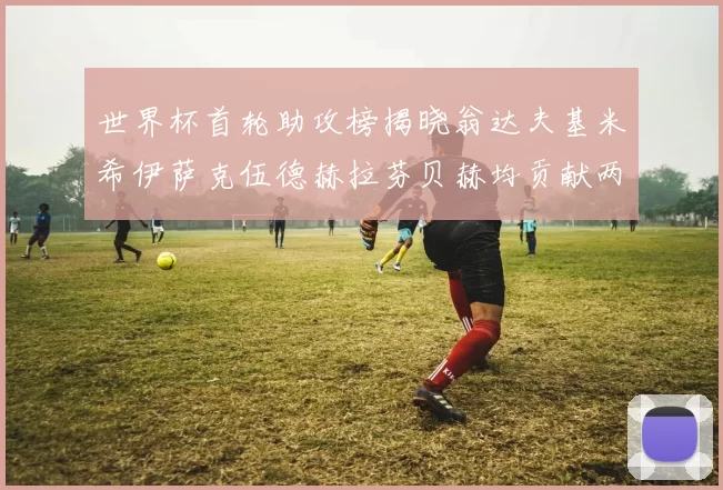 世界杯首轮助攻榜揭晓翁达夫基米希伊萨克伍德赫拉芬贝赫均贡献两次助攻