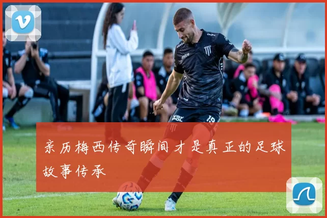 亲历梅西传奇瞬间才是真正的足球故事传承