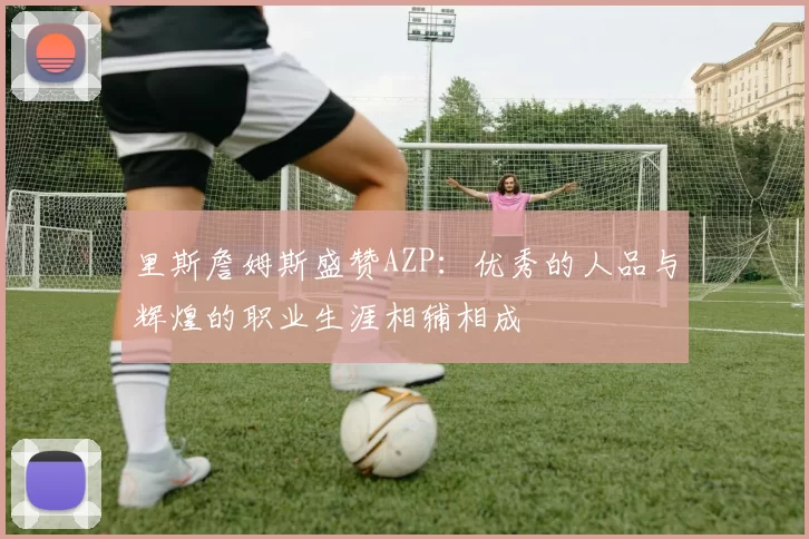 里斯詹姆斯盛赞AZP：优秀的人品与辉煌的职业生涯相辅相成