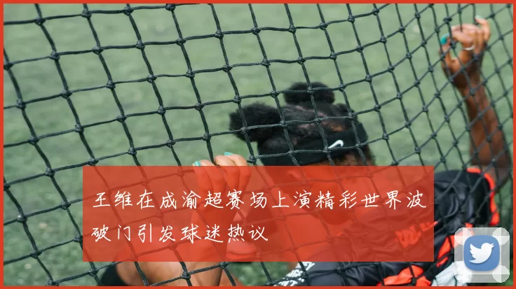 王维在成渝超赛场上演精彩世界波破门引发球迷热议