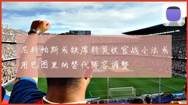 尼科帕斯或缺席科莫收官战小法或用巴图里纳替代阵容调整