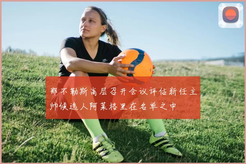 那不勒斯高层召开会议评估新任主帅候选人阿莱格里在名单之中